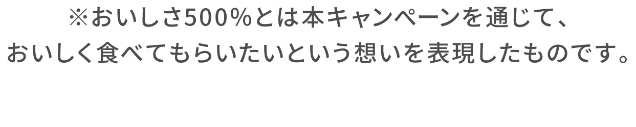 ※おいしさ500％とは本キャンぺーンを通じて、おいしく食べてもらいたいという想いを表現したものです。