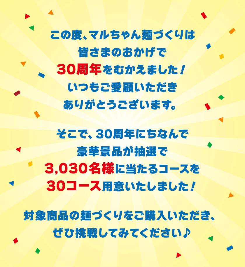 この度、マルちゃん麺づくりは皆さまのおかげで30周年をむかえました！いつもご愛顧いただきありがとうございます。そこで、30周年にちなんで豪華景品が抽選で3,030名様に当たるコースを30コース用意いたしました！対象商品の麺づくりをご購入いただき、ぜひ挑戦してみてください♪