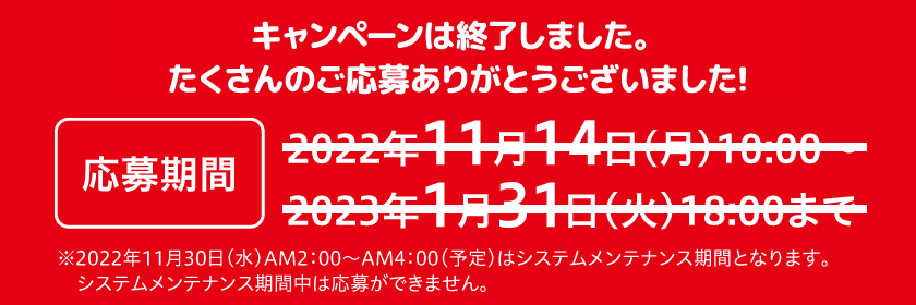 応募期間：2022年11月14日（月）10:00～2023年1月31日（火）18:00まで　※2022年11月30日(水)AM2:00～AM4:00(予定)はシステムメンテナンス期間となります。システムメンテナンス期間中は応募ができません。