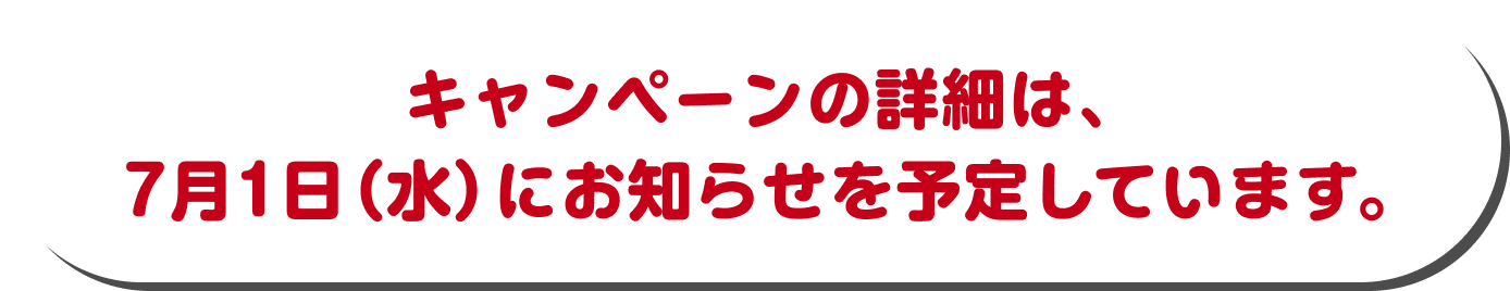 キャンペーンの詳細は、 7月1日（水）にお知らせを予定しています。