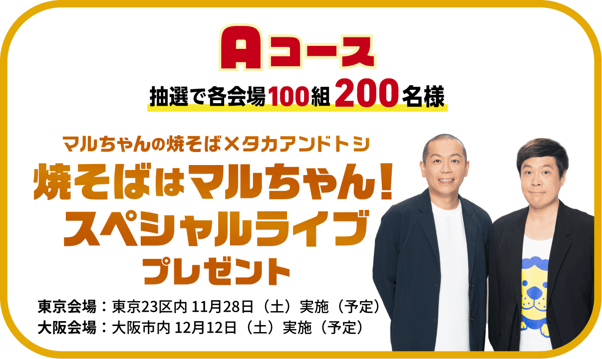 Aコース 抽選で各会場100組200名様 マルちゃんの焼そば×タカアンドトシ　焼そばはマルちゃん！スペシャルライブ プレゼント 東京会場/大阪会場
