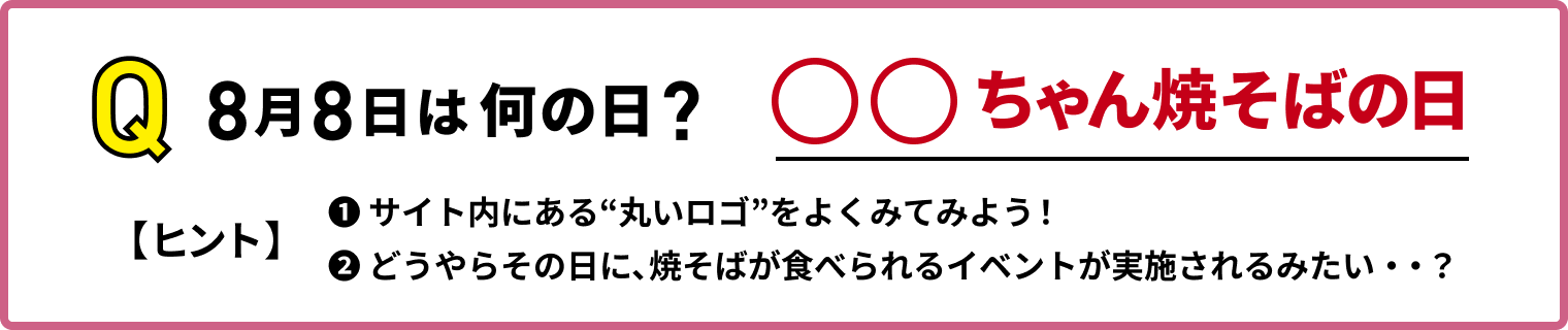 Q ８月８日は何の日？　〇〇ちゃん焼そばの日　【ヒント】①サイト内にある”丸いロゴ”をよく見てみよう！　②どうやらその日に、焼そばが食べられるイベントが実施されるみたい・・？