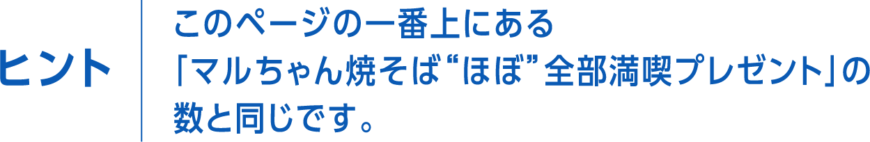 ヒント　このページの一番上にある「マルちゃん焼そば”ほぼ”全部満喫プレゼント」の数と同じです。